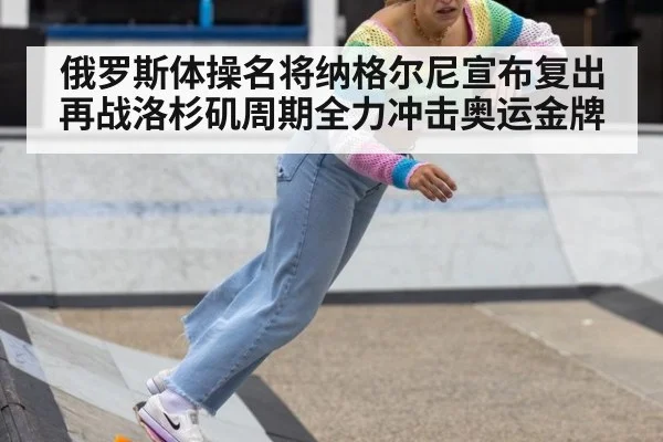 俄罗斯体操名将纳格尔尼宣布复出再战洛杉矶周期全力冲击奥运金牌